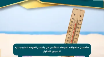 «تحسن ملحوظ» الأرصاد الطقس هل ينكسر الموجة الحارة بداية الأسبوع المقبل